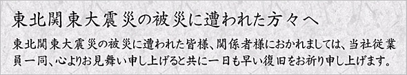 東北関東大震災の被災に遭われた方々へ。東北関東大震災の被災に遭われた皆様、関係者様におかれましては、当社従業員一同、心よりお見舞い申し上げるとともに一日も早い復旧をお祈り申し上げます。